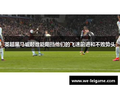 英超黑马崛起谁能阻挡他们的飞速前进和不败势头